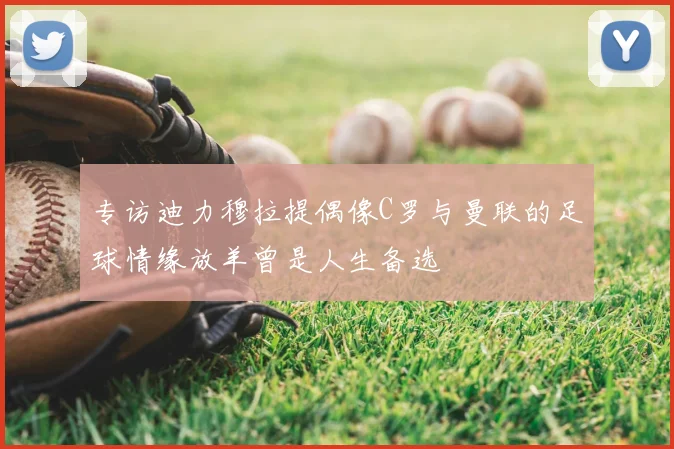 专访迪力穆拉提偶像C罗与曼联的足球情缘放羊曾是人生备选