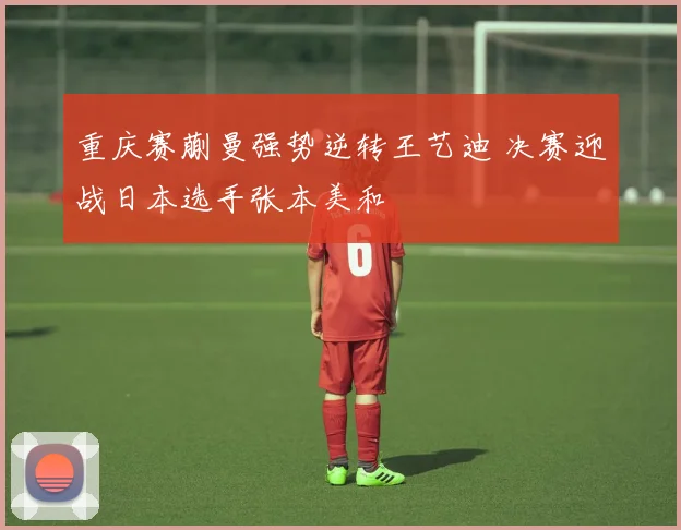 重庆赛蒯曼强势逆转王艺迪 决赛迎战日本选手张本美和