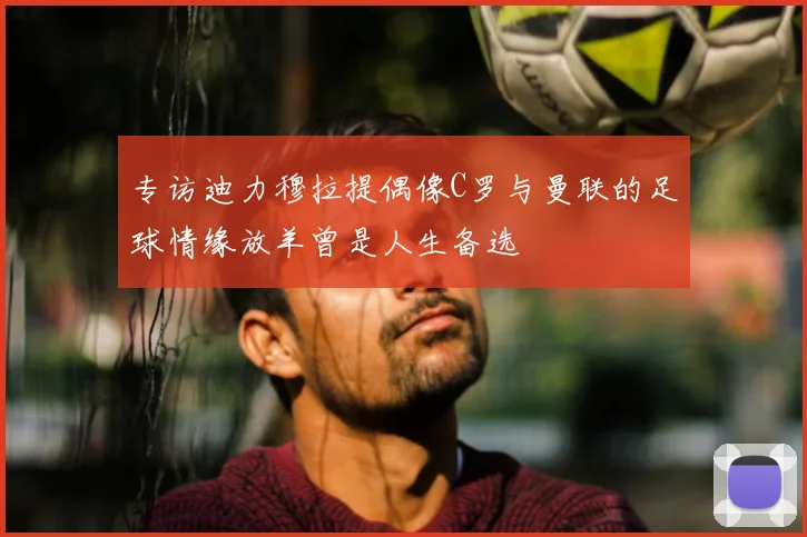 专访迪力穆拉提偶像C罗与曼联的足球情缘放羊曾是人生备选