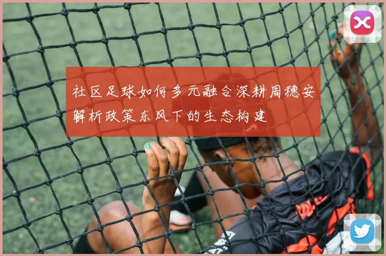 社区足球如何多元融合深耕周穗安解析政策东风下的生态构建