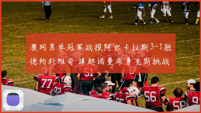 澳网男单冠军战报阿尔卡拉斯3-1胜德约科维奇 捧起诺曼布鲁克斯挑战杯