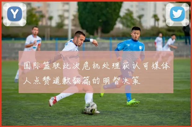 国际篮联此次危机处理获认可媒体人点赞道歉翻篇的明智决策