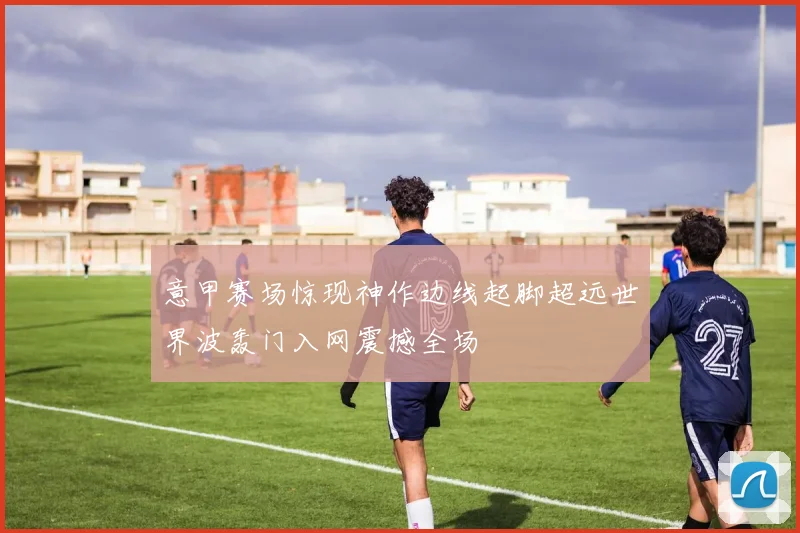 意甲赛场惊现神作边线起脚超远世界波轰门入网震撼全场