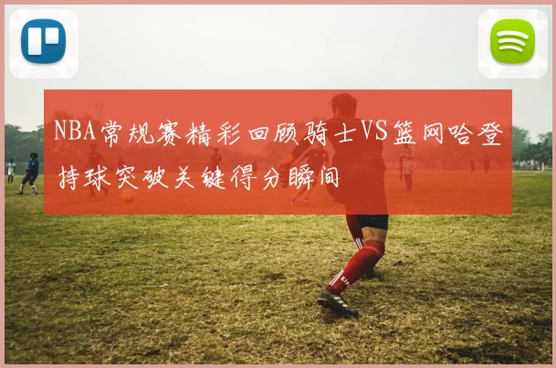 NBA常规赛精彩回顾骑士VS篮网哈登持球突破关键得分瞬间