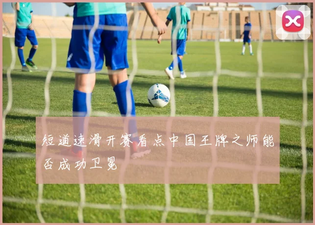 短道速滑开赛看点中国王牌之师能否成功卫冕