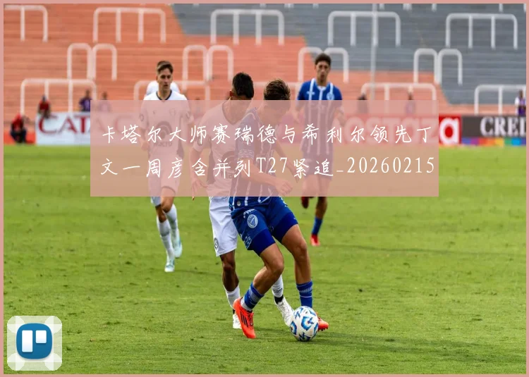 卡塔尔大师赛瑞德与希利尔领先丁文一周彦含并列T27紧追_20260215130903