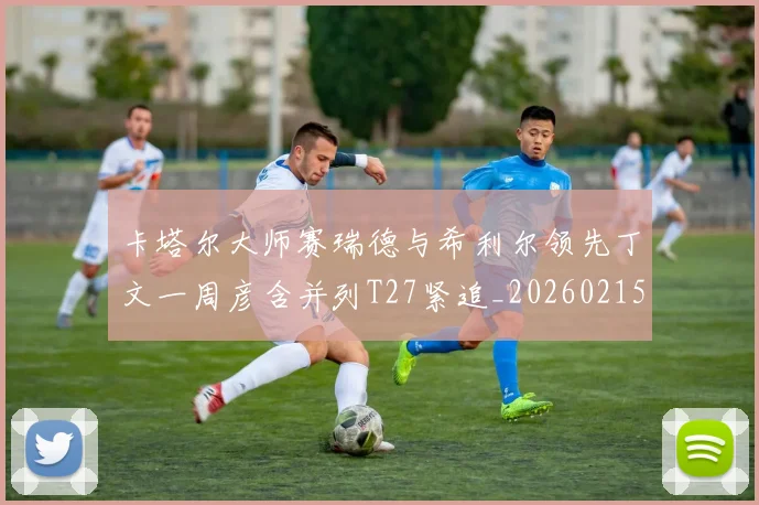 卡塔尔大师赛瑞德与希利尔领先丁文一周彦含并列T27紧追_20260215130903