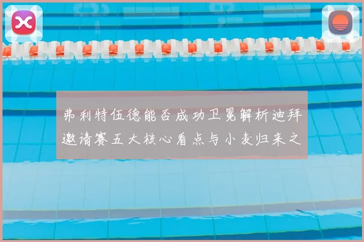 弗利特伍德能否成功卫冕解析迪拜邀请赛五大核心看点与小麦归来之战